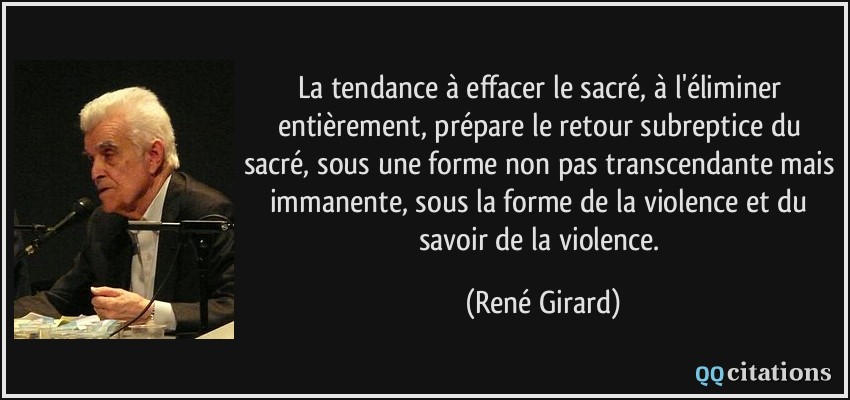 La tendance à effacer le sacré, à l'éliminer entièrement, prépare le retour subreptice du sacré, sous une forme non pas transcendante mais immanente, sous la forme de la violence et du savoir de la violence.  - René Girard