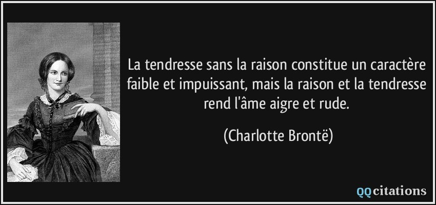 La tendresse sans la raison constitue un caractère faible et impuissant, mais la raison et la tendresse rend l'âme aigre et rude.  - Charlotte Brontë