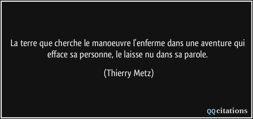 La terre que cherche le manoeuvre l'enferme dans une aventure qui efface sa personne, le laisse nu dans sa parole.  - Thierry Metz