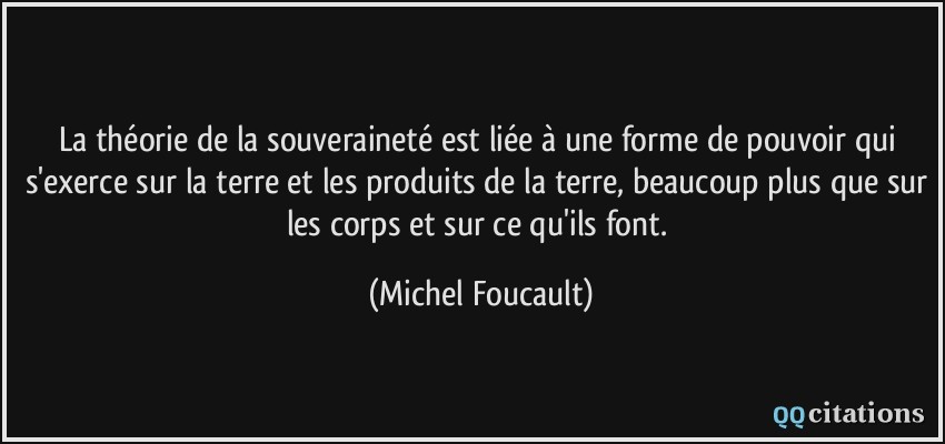 La théorie de la souveraineté est liée à une forme de pouvoir qui s'exerce sur la terre et les produits de la terre, beaucoup plus que sur les corps et sur ce qu'ils font.  - Michel Foucault
