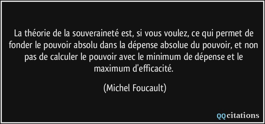 La théorie de la souveraineté est, si vous voulez, ce qui permet de fonder le pouvoir absolu dans la dépense absolue du pouvoir, et non pas de calculer le pouvoir avec le minimum de dépense et le maximum d'efficacité.  - Michel Foucault