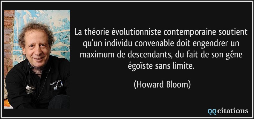 La théorie évolutionniste contemporaine soutient qu'un individu convenable doit engendrer un maximum de descendants, du fait de son gêne égoïste sans limite.  - Howard Bloom
