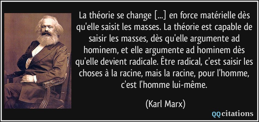 La théorie se change [...] en force matérielle dès qu'elle saisit les masses. La théorie est capable de saisir les masses, dès qu'elle argumente ad hominem, et elle argumente ad hominem dès qu'elle devient radicale. Être radical, c'est saisir les choses à la racine, mais la racine, pour l'homme, c'est l'homme lui-même.  - Karl Marx