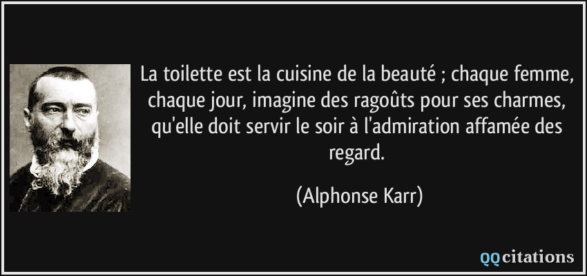 La toilette est la cuisine de la beauté ; chaque femme, chaque jour, imagine des ragoûts pour ses charmes, qu'elle doit servir le soir à l'admiration affamée des regard.  - Alphonse Karr