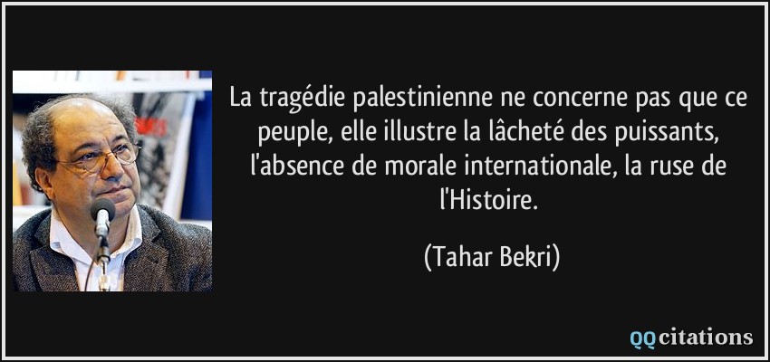 La tragédie palestinienne ne concerne pas que ce peuple, elle illustre la lâcheté des puissants, l'absence de morale internationale, la ruse de l'Histoire.  - Tahar Bekri