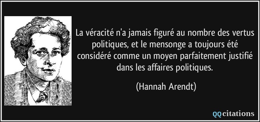 La véracité n'a jamais figuré au nombre des vertus politiques, et le mensonge a toujours été considéré comme un moyen parfaitement justifié dans les affaires politiques.  - Hannah Arendt