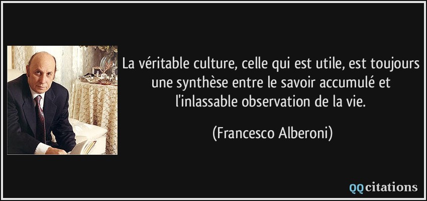 La véritable culture, celle qui est utile, est toujours une synthèse entre le savoir accumulé et l'inlassable observation de la vie.  - Francesco Alberoni