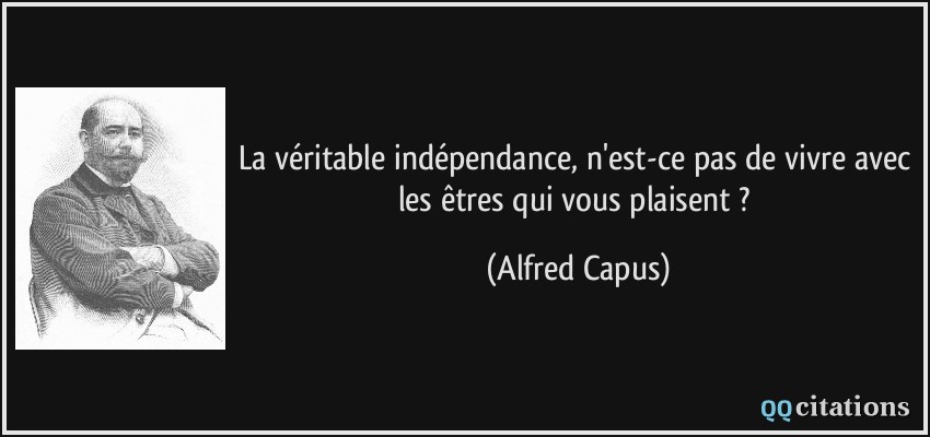 La véritable indépendance, n'est-ce pas de vivre avec les êtres qui vous plaisent ?  - Alfred Capus