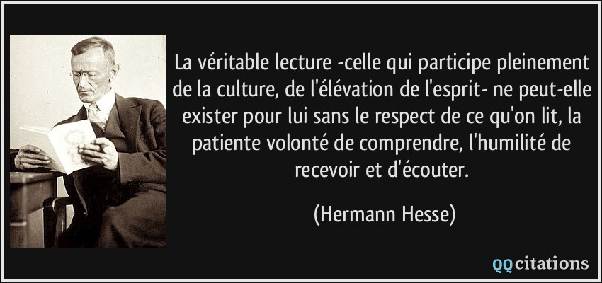 La véritable lecture -celle qui participe pleinement de la culture, de l'élévation de l'esprit- ne peut-elle exister pour lui sans le respect de ce qu'on lit, la patiente volonté de comprendre, l'humilité de recevoir et d'écouter.  - Hermann Hesse