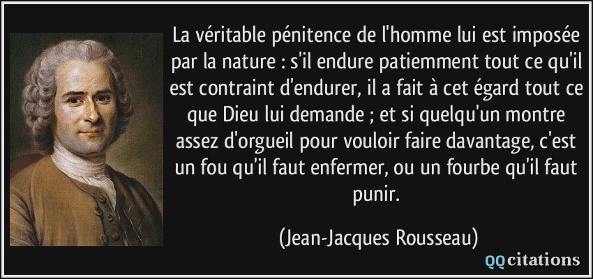 La véritable pénitence de l'homme lui est imposée par la nature : s'il endure patiemment tout ce qu'il est contraint d'endurer, il a fait à cet égard tout ce que Dieu lui demande ; et si quelqu'un montre assez d'orgueil pour vouloir faire davantage, c'est un fou qu'il faut enfermer, ou un fourbe qu'il faut punir.  - Jean-Jacques Rousseau