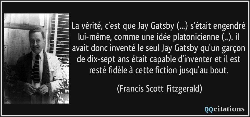 La vérité, c'est que Jay Gatsby (...) s'était engendré lui-même, comme une idée platonicienne (..). il avait donc inventé le seul Jay Gatsby qu'un garçon de dix-sept ans était capable d'inventer et il est resté fidèle à cette fiction jusqu'au bout.  - Francis Scott Fitzgerald