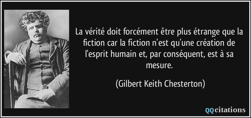 La vérité doit forcément être plus étrange que la fiction car la fiction n'est qu'une création de l'esprit humain et, par conséquent, est à sa mesure.  - Gilbert Keith Chesterton