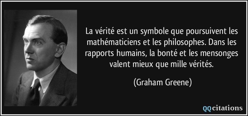 La vérité est un symbole que poursuivent les mathématiciens et les philosophes. Dans les rapports humains, la bonté et les mensonges valent mieux que mille vérités.  - Graham Greene