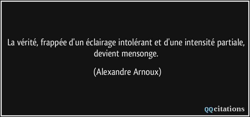 La vérité, frappée d'un éclairage intolérant et d'une intensité partiale, devient mensonge.  - Alexandre Arnoux