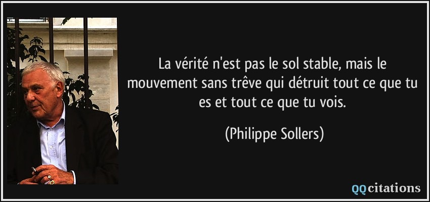 La vérité n'est pas le sol stable, mais le mouvement sans trêve qui détruit tout ce que tu es et tout ce que tu vois.  - Philippe Sollers