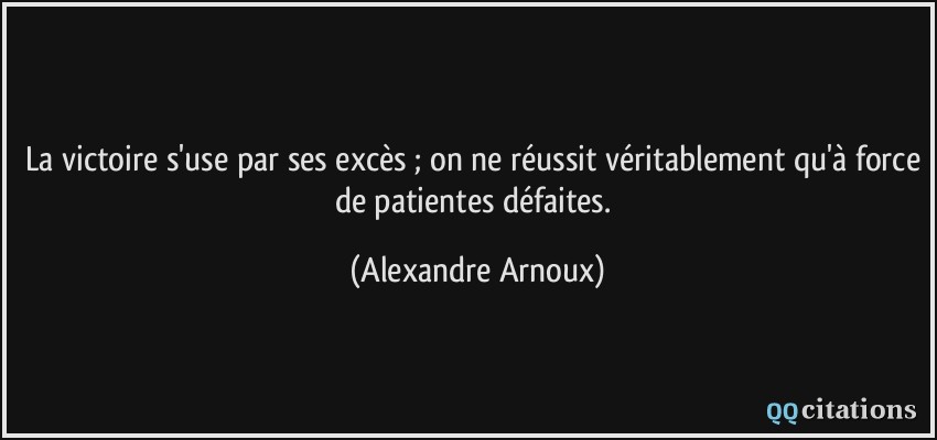 La victoire s'use par ses excès ; on ne réussit véritablement qu'à force de patientes défaites.  - Alexandre Arnoux