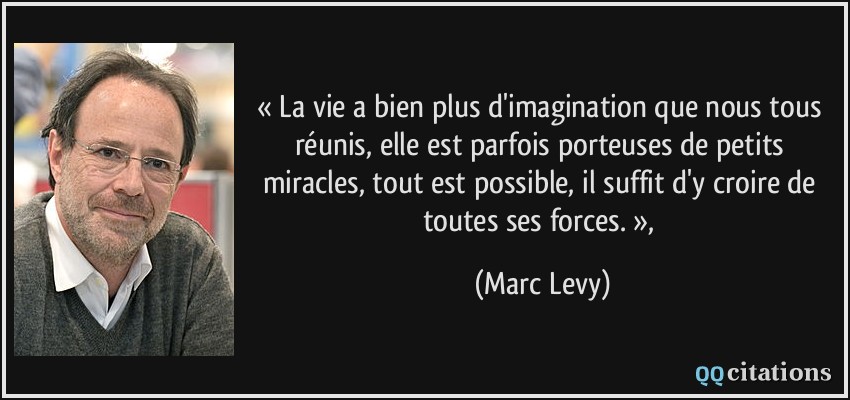 « La vie a bien plus d'imagination que nous tous réunis, elle est parfois porteuses de petits miracles, tout est possible, il suffit d'y croire de toutes ses forces. »,  - Marc Levy