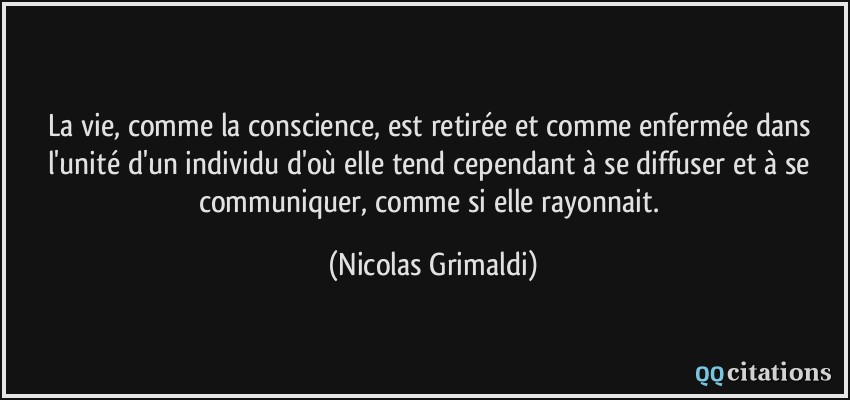 La vie, comme la conscience, est retirée et comme enfermée dans l'unité d'un individu d'où elle tend cependant à se diffuser et à se communiquer, comme si elle rayonnait.  - Nicolas Grimaldi