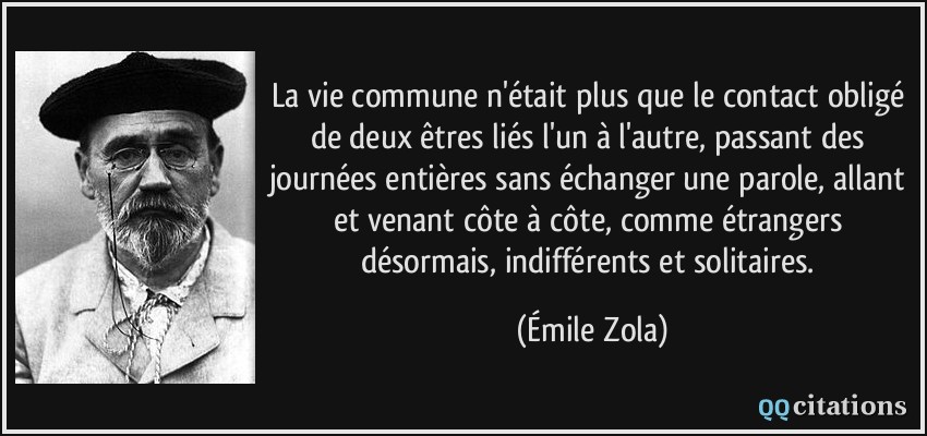 La vie commune n'était plus que le contact obligé de deux êtres liés l'un à l'autre, passant des journées entières sans échanger une parole, allant et venant côte à côte, comme étrangers désormais, indifférents et solitaires.  - Émile Zola