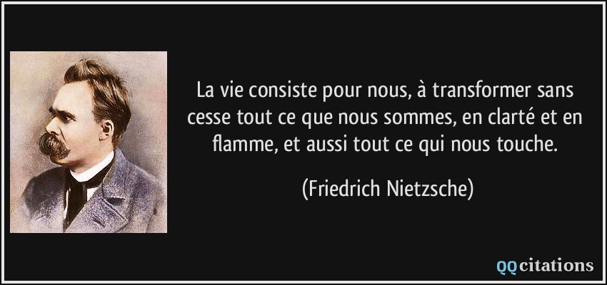 La vie consiste pour nous, à transformer sans cesse tout ce que nous sommes, en clarté et en flamme, et aussi tout ce qui nous touche.  - Friedrich Nietzsche