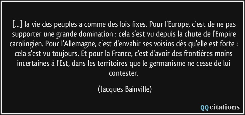 [...] la vie des peuples a comme des lois fixes. Pour l'Europe, c'est de ne pas supporter une grande domination : cela s'est vu depuis la chute de l'Empire carolingien. Pour l'Allemagne, c'est d'envahir ses voisins dès qu'elle est forte : cela s'est vu toujours. Et pour la France, c'est d'avoir des frontières moins incertaines à l'Est, dans les territoires que le germanisme ne cesse de lui contester.  - Jacques Bainville