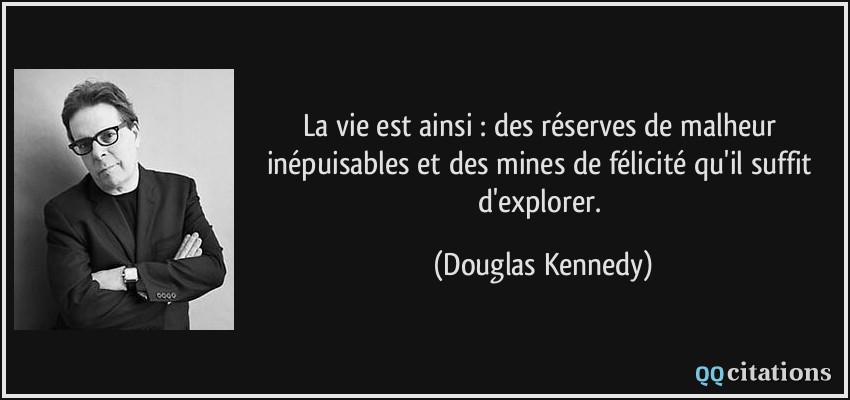 La vie est ainsi : des réserves de malheur inépuisables et des mines de félicité qu'il suffit d'explorer.  - Douglas Kennedy