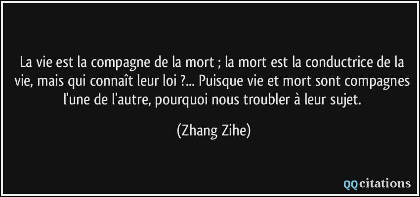 La vie est la compagne de la mort ; la mort est la conductrice de la vie, mais qui connaît leur loi ?... Puisque vie et mort sont compagnes l'une de l'autre, pourquoi nous troubler à leur sujet.  - Zhang Zihe