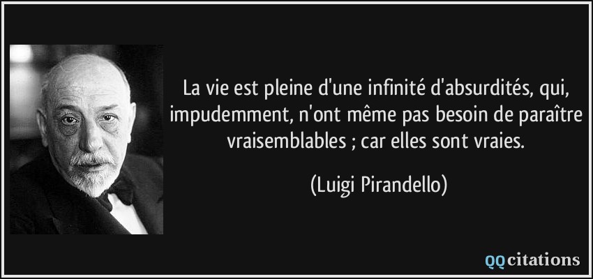 La vie est pleine d'une infinité d'absurdités, qui, impudemment, n'ont même pas besoin de paraître vraisemblables ; car elles sont vraies.  - Luigi Pirandello
