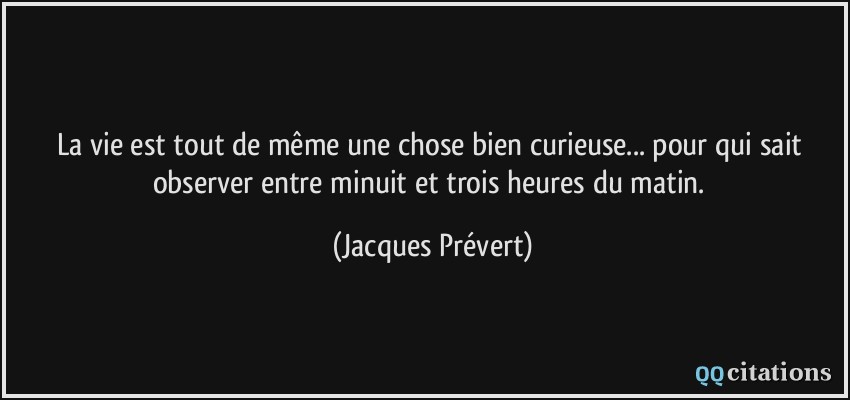 La vie est tout de même une chose bien curieuse... pour qui sait observer entre minuit et trois heures du matin.  - Jacques Prévert