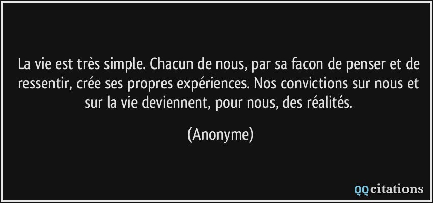 La vie est très simple. Chacun de nous, par sa facon de penser et de ressentir, crée ses propres expériences. Nos convictions sur nous et sur la vie deviennent, pour nous, des réalités.  - Anonyme