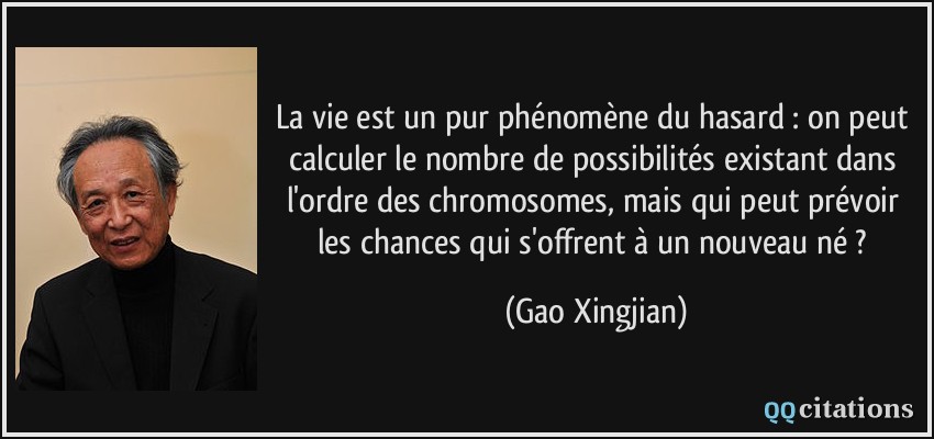 La vie est un pur phénomène du hasard : on peut calculer le nombre de possibilités existant dans l'ordre des chromosomes, mais qui peut prévoir les chances qui s'offrent à un nouveau né ?  - Gao Xingjian