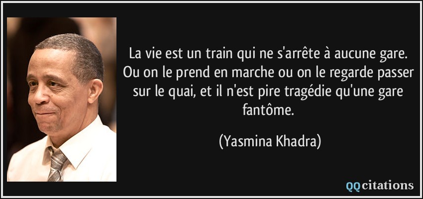 La vie est un train qui ne s'arrête à aucune gare. Ou on le prend en marche ou on le regarde passer sur le quai, et il n'est pire tragédie qu'une gare fantôme.  - Yasmina Khadra