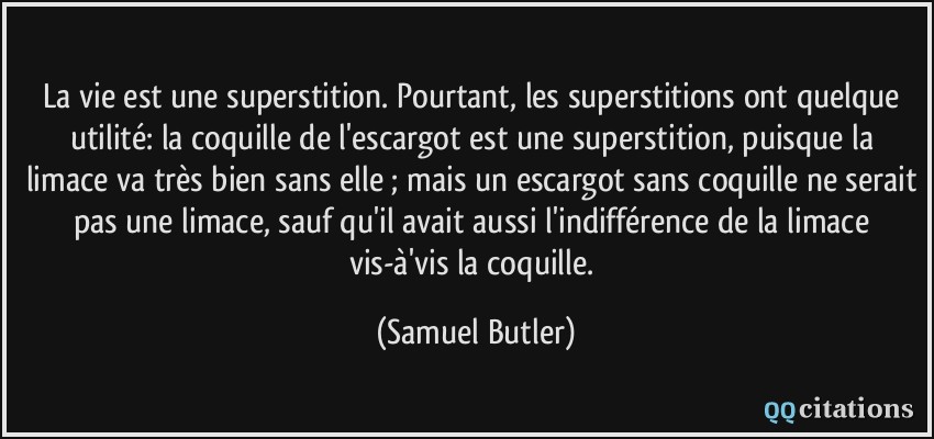 La vie est une superstition. Pourtant, les superstitions ont quelque utilité: la coquille de l'escargot est une superstition, puisque la limace va très bien sans elle ; mais un escargot sans coquille ne serait pas une limace, sauf qu'il avait aussi l'indifférence de la limace vis-à'vis la coquille.  - Samuel Butler