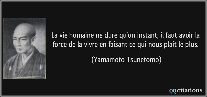 La vie humaine ne dure qu'un instant, il faut avoir la force de la vivre en faisant ce qui nous plait le plus.  - Yamamoto Tsunetomo