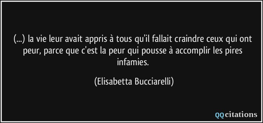 (...) la vie leur avait appris à tous qu'il fallait craindre ceux qui ont peur, parce que c'est la peur qui pousse à accomplir les pires infamies.  - Elisabetta Bucciarelli