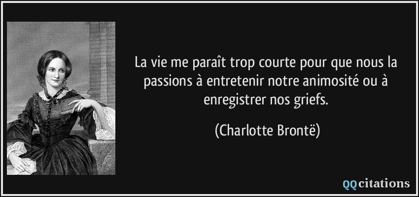 La vie me paraît trop courte pour que nous la passions à entretenir notre animosité ou à enregistrer nos griefs.  - Charlotte Brontë
