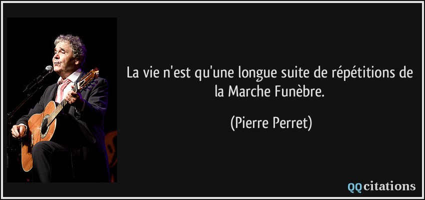 La vie n'est qu'une longue suite de répétitions de la Marche Funèbre.  - Pierre Perret
