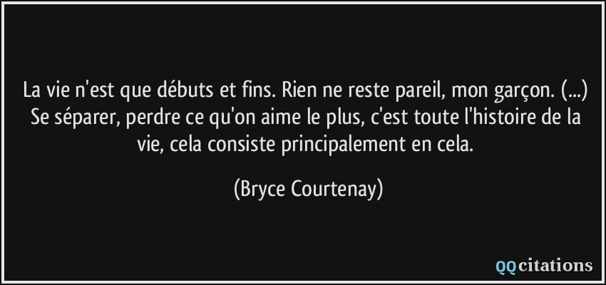 La vie n'est que débuts et fins. Rien ne reste pareil, mon garçon. (...) Se séparer, perdre ce qu'on aime le plus, c'est toute l'histoire de la vie, cela consiste principalement en cela.  - Bryce Courtenay