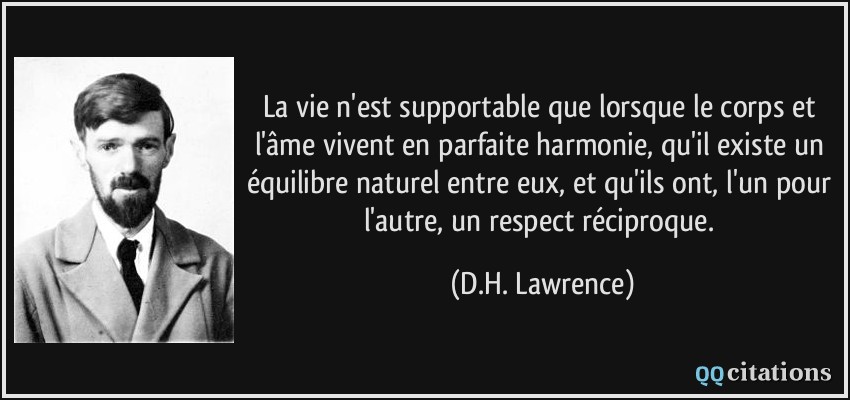 La vie n'est supportable que lorsque le corps et l'âme vivent en parfaite harmonie, qu'il existe un équilibre naturel entre eux, et qu'ils ont, l'un pour l'autre, un respect réciproque.  - D.H. Lawrence