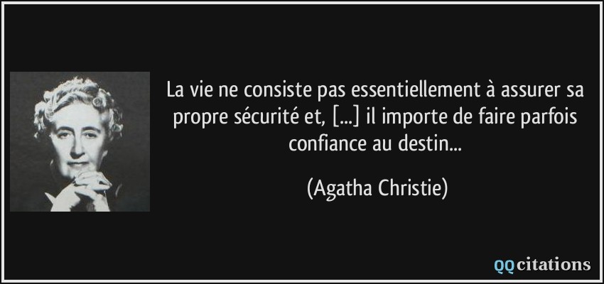 La vie ne consiste pas essentiellement à assurer sa propre sécurité et, [...] il importe de faire parfois confiance au destin...  - Agatha Christie