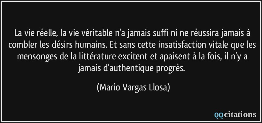 La vie réelle, la vie véritable n'a jamais suffi ni ne réussira jamais à combler les désirs humains. Et sans cette insatisfaction vitale que les mensonges de la littérature excitent et apaisent à la fois, il n'y a jamais d'authentique progrès.  - Mario Vargas Llosa