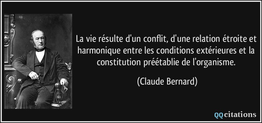 La vie résulte d'un conflit, d'une relation étroite et harmonique entre les conditions extérieures et la constitution préétablie de l'organisme.  - Claude Bernard