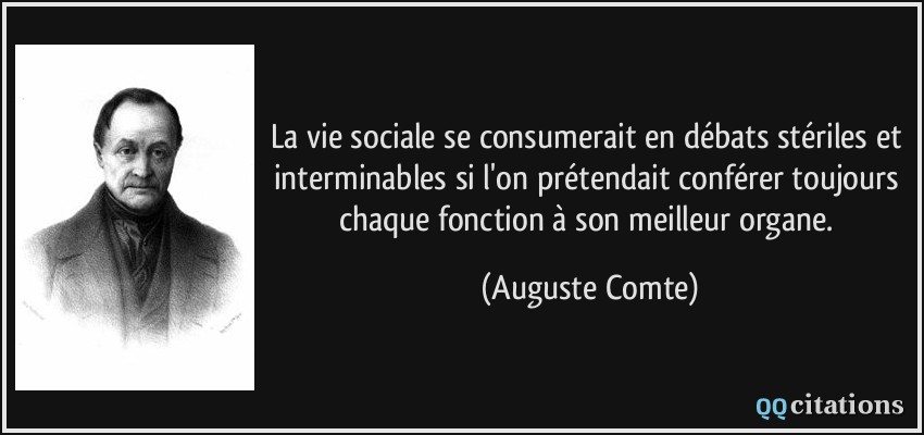 La vie sociale se consumerait en débats stériles et interminables si l'on prétendait conférer toujours chaque fonction à son meilleur organe.  - Auguste Comte