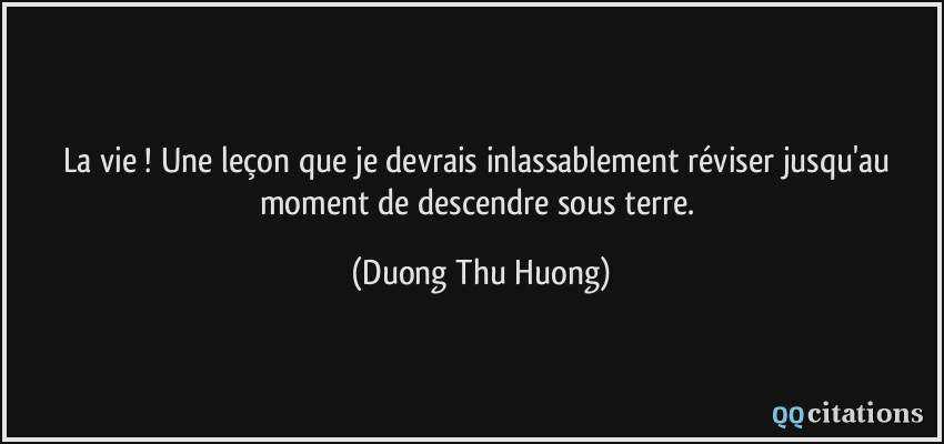 La vie ! Une leçon que je devrais inlassablement réviser jusqu'au moment de descendre sous terre.  - Duong Thu Huong