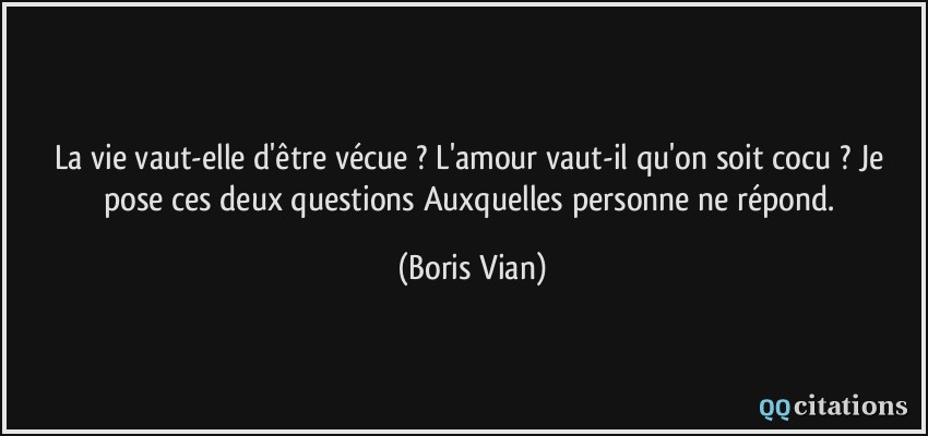 La vie vaut-elle d'être vécue ? L'amour vaut-il qu'on soit cocu ? Je pose ces deux questions Auxquelles personne ne répond.  - Boris Vian