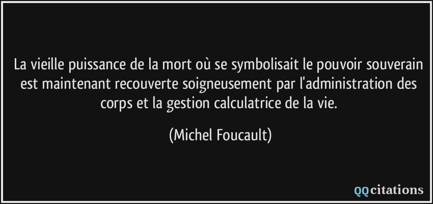 La vieille puissance de la mort où se symbolisait le pouvoir souverain est maintenant recouverte soigneusement par l'administration des corps et la gestion calculatrice de la vie.  - Michel Foucault