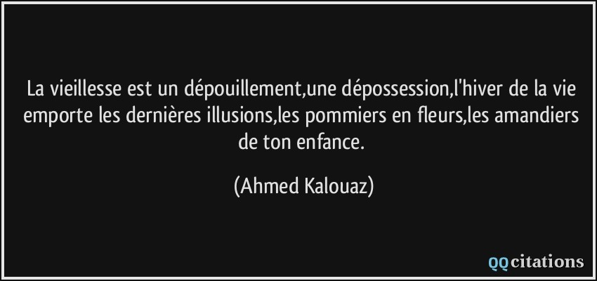 La vieillesse est un dépouillement,une dépossession,l'hiver de la vie emporte les dernières illusions,les pommiers en fleurs,les amandiers de ton enfance.  - Ahmed Kalouaz