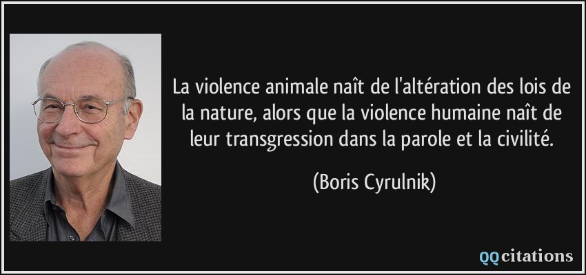 La violence animale naît de l'altération des lois de la nature, alors que la violence humaine naît de leur transgression dans la parole et la civilité.  - Boris Cyrulnik