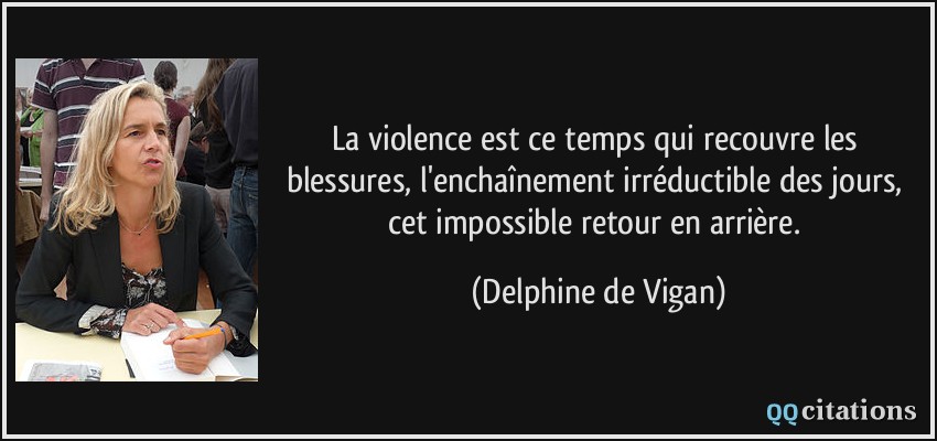 La violence est ce temps qui recouvre les blessures, l'enchaînement irréductible des jours, cet impossible retour en arrière.  - Delphine de Vigan