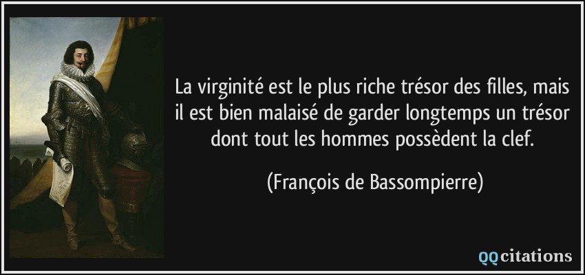 La virginité est le plus riche trésor des filles, mais il est bien malaisé de garder longtemps un trésor dont tout les hommes possèdent la clef.  - François de Bassompierre